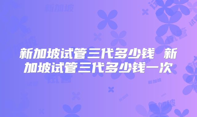 新加坡试管三代多少钱 新加坡试管三代多少钱一次