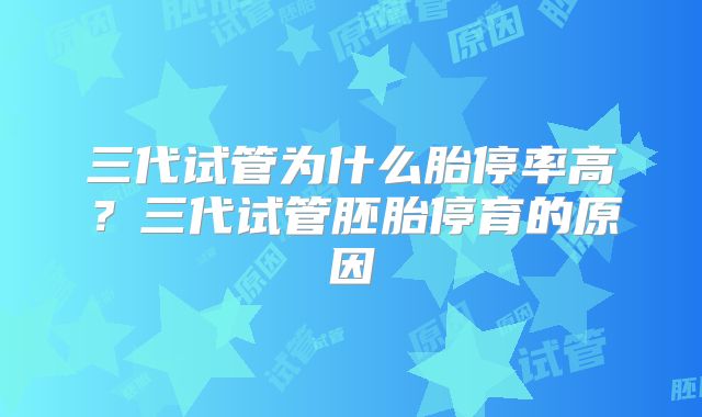 三代试管为什么胎停率高？三代试管胚胎停育的原因