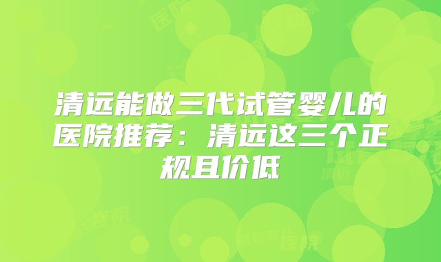 清远能做三代试管婴儿的医院推荐：清远这三个正规且价低