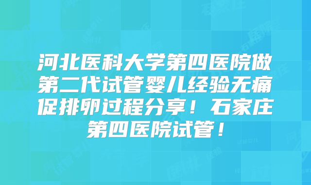 河北医科大学第四医院做第二代试管婴儿经验无痛促排卵过程分享!石家庄第四医院试管!