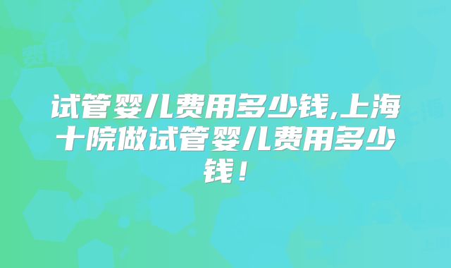 试管婴儿费用多少钱,上海十院做试管婴儿费用多少钱！