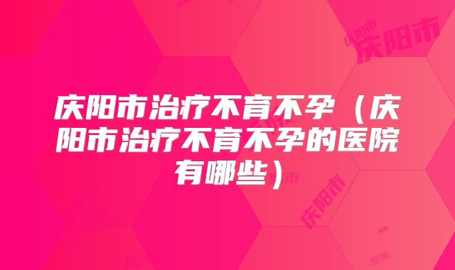 庆阳市治疗不育不孕(庆阳市治疗不育不孕的医院有哪些)