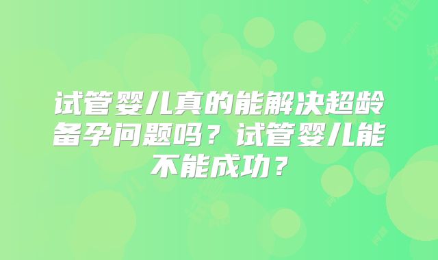 试管婴儿真的能解决超龄备孕问题吗？试管婴儿能不能成功？