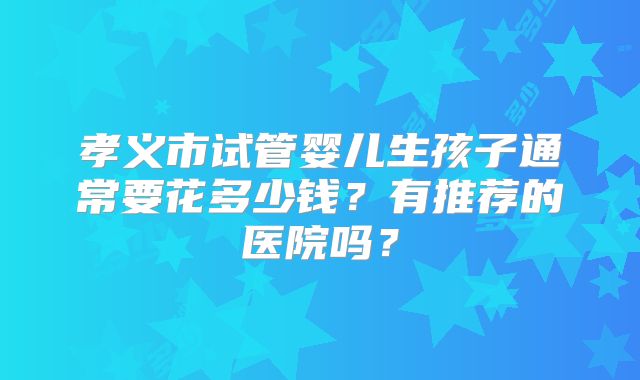 孝义市试管婴儿生孩子通常要花多少钱？有推荐的医院吗？