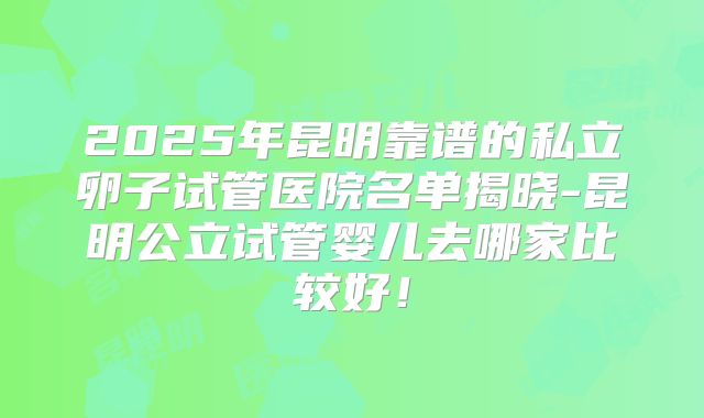 2025年昆明靠谱的私立卵子试管医院名单揭晓-昆明公立试管婴儿去哪家比较好！