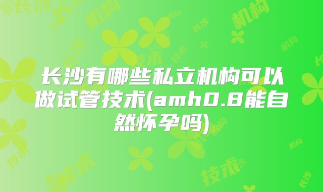 长沙有哪些私立机构可以做试管技术(amh0.8能自然怀孕吗)