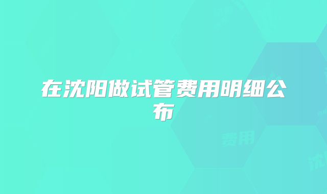 在沈阳做试管费用明细公布