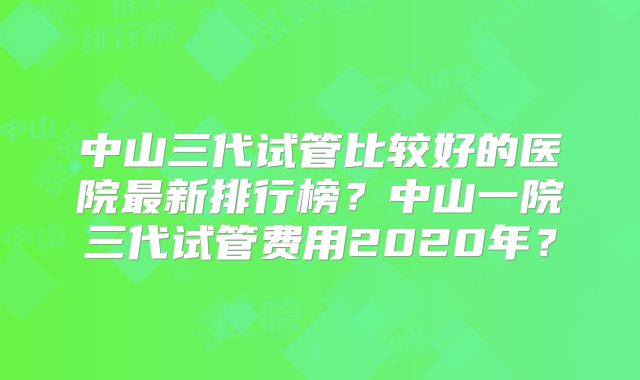 中山三代试管比较好的医院最新排行榜？中山一院三代试管费用2020年？