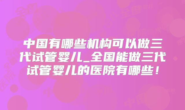 中国有哪些机构可以做三代试管婴儿_全国能做三代试管婴儿的医院有哪些！