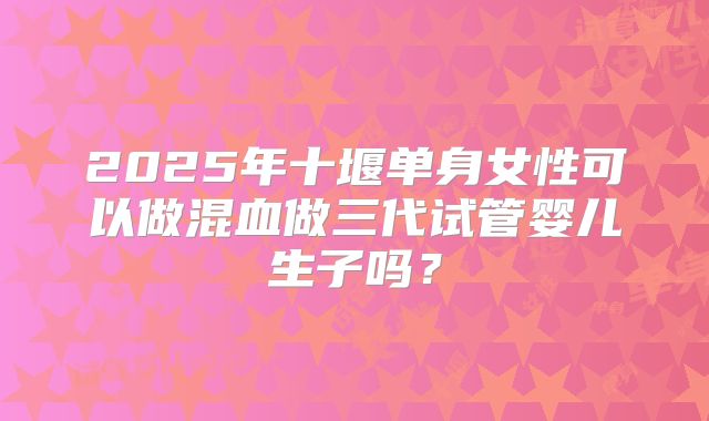 2025年十堰单身女性可以做混血做三代试管婴儿生子吗？