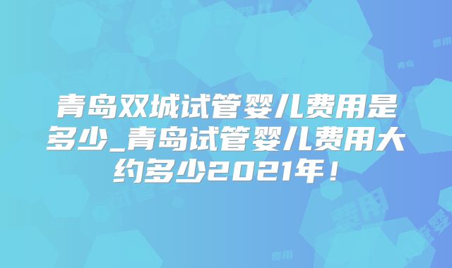 青岛双城试管婴儿费用是多少_青岛试管婴儿费用大约多少2021年！