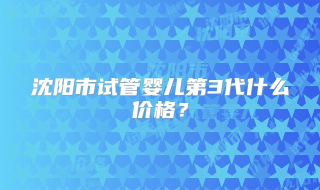 沈阳市试管婴儿第3代什么价格？