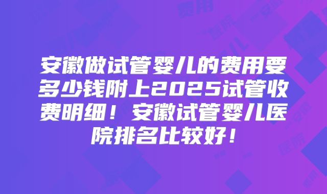 安徽做试管婴儿的费用要多少钱附上2025试管收费明细！安徽试管婴儿医院排名比较好！