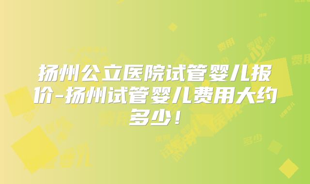 扬州公立医院试管婴儿报价-扬州试管婴儿费用大约多少!
