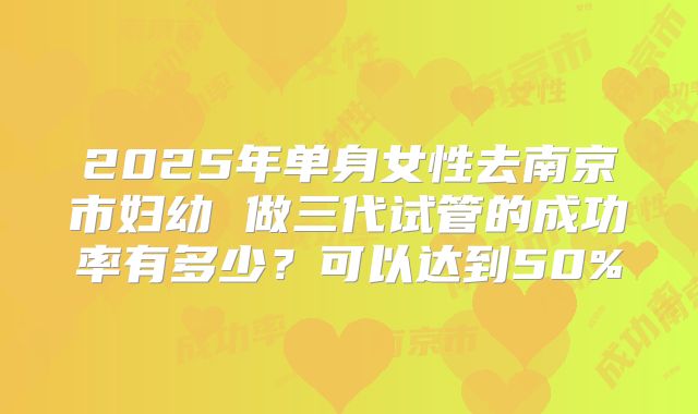 2025年单身女性去南京市妇幼 做三代试管的成功率有多少？可以达到50%