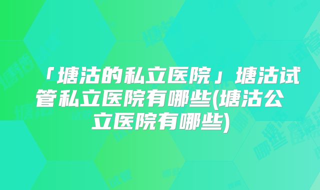 「塘沽的私立医院」塘沽试管私立医院有哪些(塘沽公立医院有哪些)