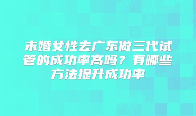 未婚女性去广东做三代试管的成功率高吗？有哪些方法提升成功率