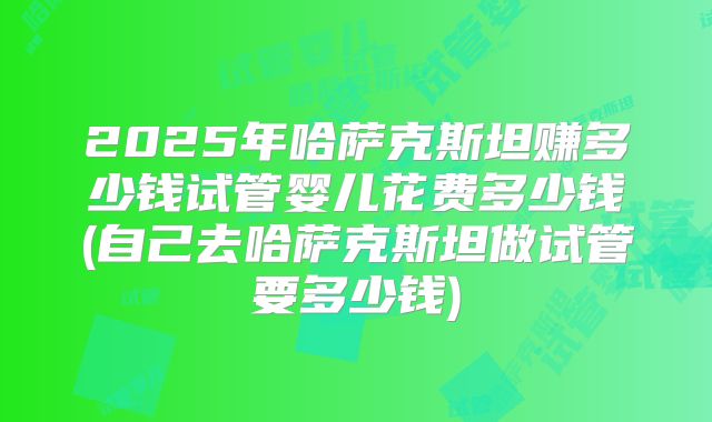 2025年哈萨克斯坦赚多少钱试管婴儿花费多少钱(自己去哈萨克斯坦做试管要多少钱)
