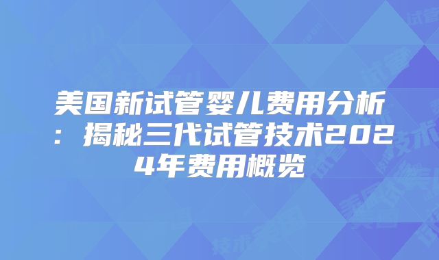 美国新试管婴儿费用分析：揭秘三代试管技术2024年费用概览