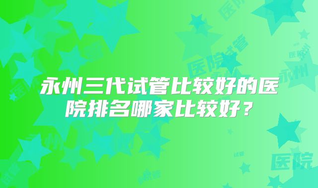 永州三代试管比较好的医院排名哪家比较好？