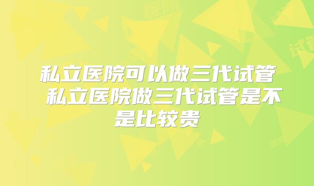 私立医院可以做三代试管 私立医院做三代试管是不是比较贵