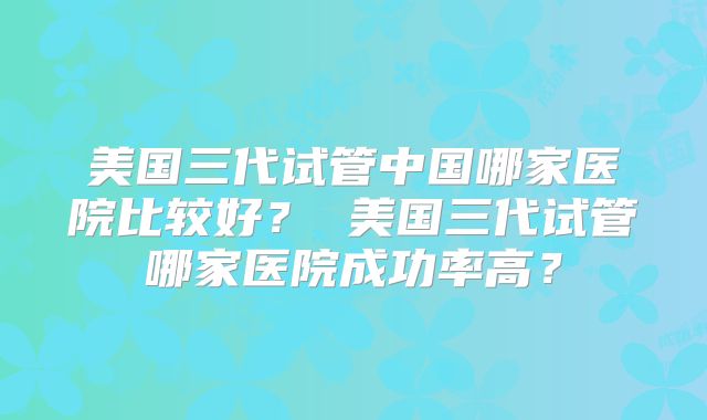 美国三代试管中国哪家医院比较好？ 美国三代试管哪家医院成功率高？