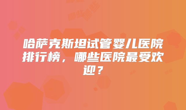 哈萨克斯坦试管婴儿医院排行榜，哪些医院最受欢迎？