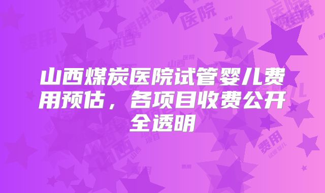 山西煤炭医院试管婴儿费用预估,各项目收费公开全透明