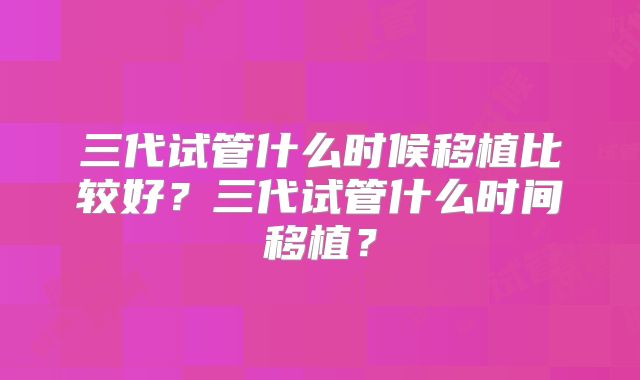 三代试管什么时候移植比较好?三代试管什么时间移植?