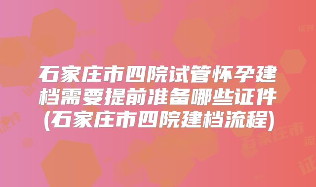 石家庄市四院试管怀孕建档需要提前准备哪些证件(石家庄市四院建档流程)