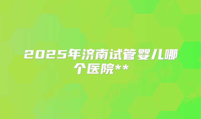 2025年济南试管婴儿哪个医院**