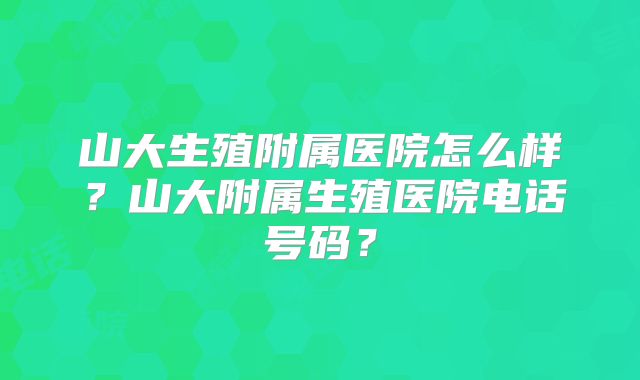 山大生殖附属医院怎么样？山大附属生殖医院电话号码？