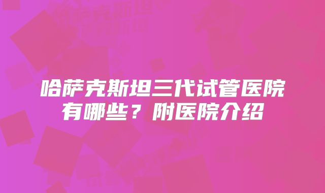 哈萨克斯坦三代试管医院有哪些？附医院介绍