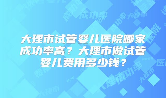 大理市试管婴儿医院哪家成功率高？大理市做试管婴儿费用多少钱？