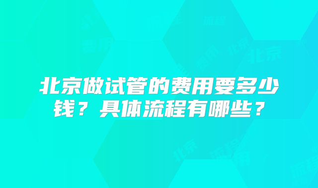 北京做试管的费用要多少钱？具体流程有哪些？