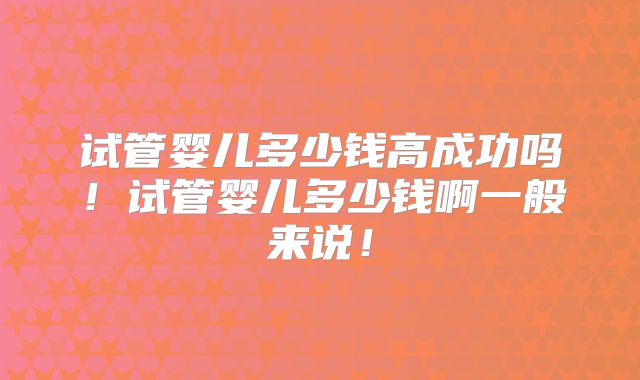 试管婴儿多少钱高成功吗！试管婴儿多少钱啊一般来说！