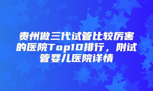 贵州做三代试管比较厉害的医院Top10排行，附试管婴儿医院详情