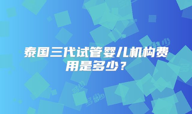 泰国三代试管婴儿机构费用是多少？