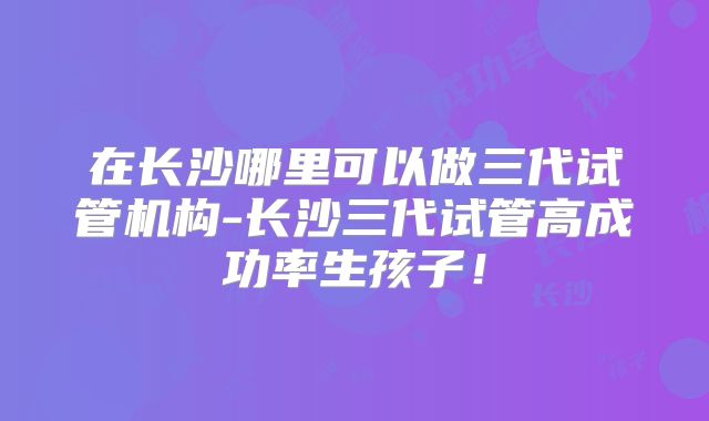 在长沙哪里可以做三代试管机构-长沙三代试管高成功率生孩子！