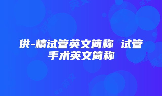 供-精试管英文简称 试管手术英文简称
