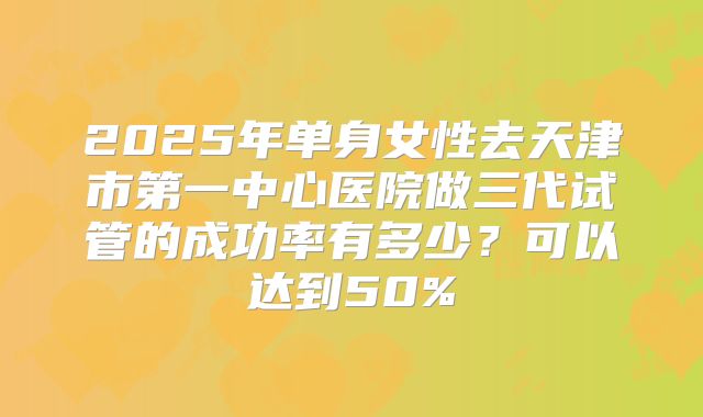 2025年单身女性去天津市第一中心医院做三代试管的成功率有多少?可以达到50%