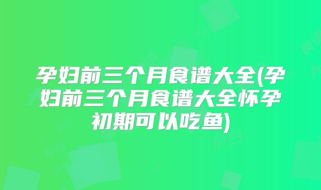 孕妇前三个月食谱大全(孕妇前三个月食谱大全怀孕初期可以吃鱼)
