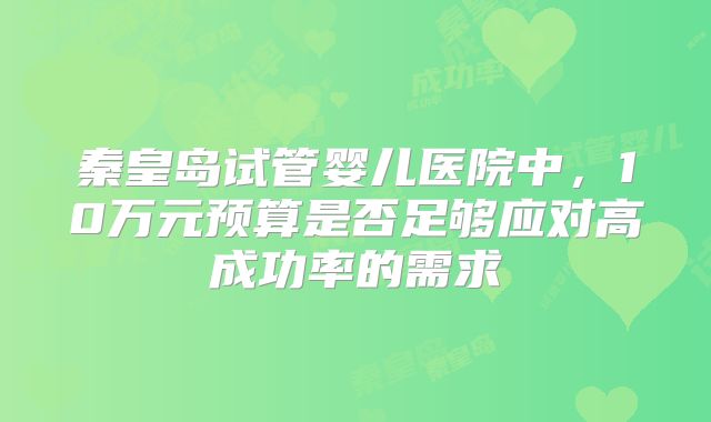 秦皇岛试管婴儿医院中,10万元预算是否足够应对高成功率的需求