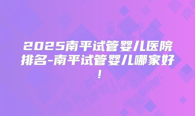 2025南平试管婴儿医院排名-南平试管婴儿哪家好!