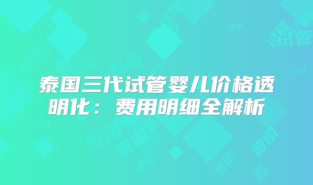 泰国三代试管婴儿价格透明化：费用明细全解析