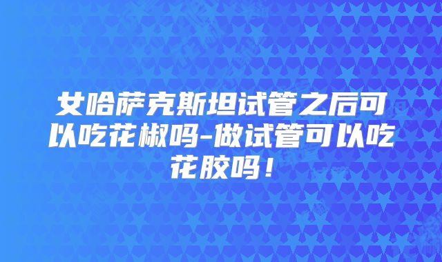 女哈萨克斯坦试管之后可以吃花椒吗-做试管可以吃花胶吗！