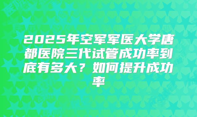 2025年空军军医大学唐都医院三代试管成功率到底有多大？如何提升成功率
