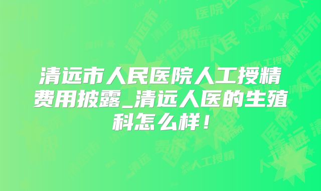 清远市人民医院人工授精费用披露_清远人医的生殖科怎么样！