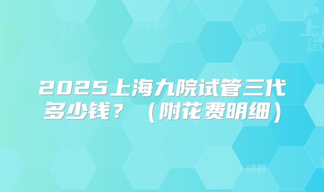 2025上海九院试管三代多少钱？（附花费明细）