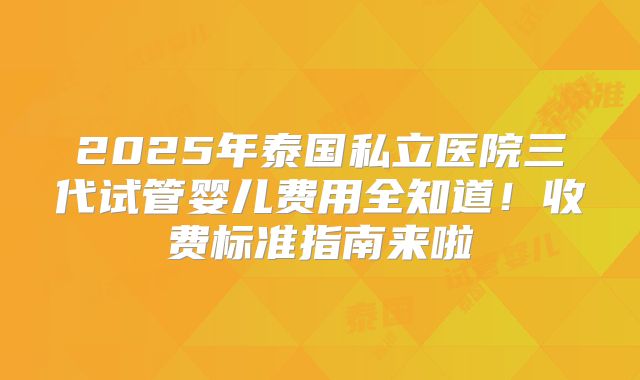 2025年泰国私立医院三代试管婴儿费用全知道!收费标准指南来啦